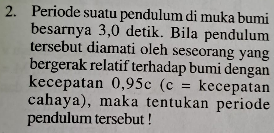 Periode suatu pendulum di muka bumi 
besarnya 3,0 detik. Bila pendulum 
tersebut diamati oleh seseorang yang 
bergerak relatif terhadap bumi dengan 
kecepatan 0,95c(c= kecepatan 
cahaya), maka tentukan periode 
pendulum tersebut !