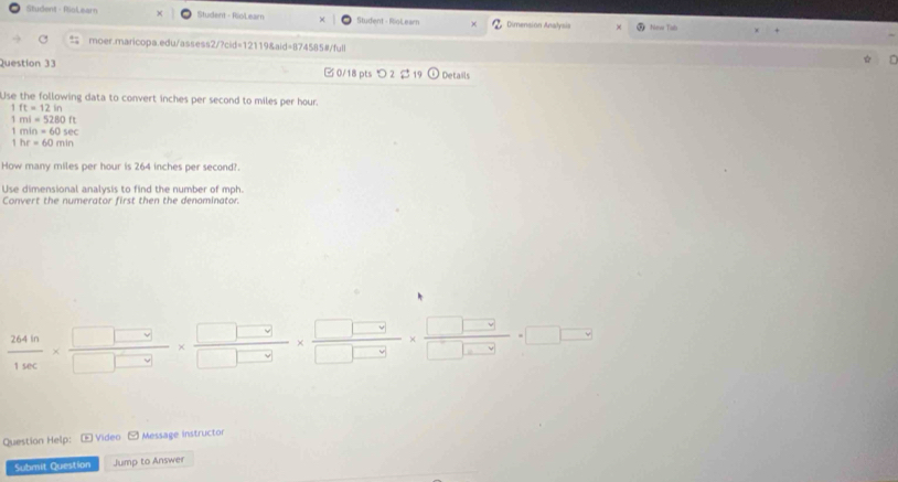 Student - PioLearn Student - RioLear Student - RioLearn Dimension Analysis New Tub 
moer.maricopa.edu/assess2/?cid=12119&aid=874585#/full 
Question 33 0/18 pts つ 2 $ 19 Details 
Use the following data to convert inches per second to miles per hour.
1ft=12in
1ml=5280ft
1min=60sec
1hr=60min
How many miles per hour is 264 inches per second?. 
Use dimensional analysis to find the number of mph. 
Convert the numerator first then the denominator.
 264h/1sec  *  □ □ vee /□ vee  □ vee *  □ vee /□ vee  * frac □ vee * frac □ vee * □ □ □ □ =□ □
Question Help: - Video - Message instructor 
Submit Question Jump to Answer
