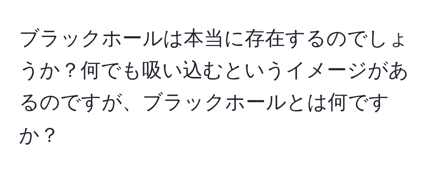 ブラックホールは本当に存在するのでしょうか？何でも吸い込むというイメージがあるのですが、ブラックホールとは何ですか？