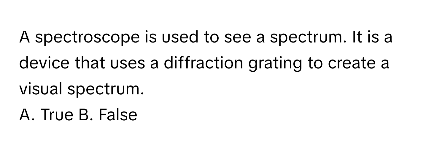 A spectroscope is used to see a spectrum. It is a device that uses a diffraction grating to create a visual spectrum.

A. True B. False