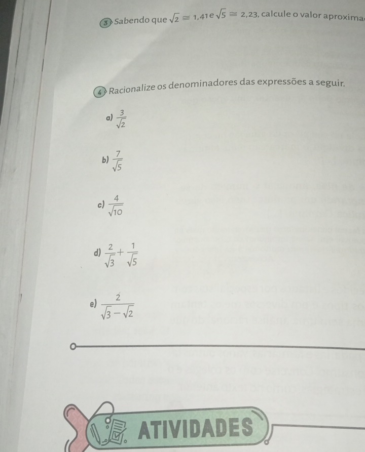 3 » Sabendo que sqrt(2)≌ 1,41 e sqrt(5)≌ 2,23 , calcule o valor aproxima
4 Racionalize os denominadores das expressões a seguir.
a)  3/sqrt(2) 
b)  7/sqrt(5) 
c)  4/sqrt(10) 
d)  2/sqrt(3) + 1/sqrt(5) 
e)  2/sqrt(3)-sqrt(2) 
ATIVIDADES