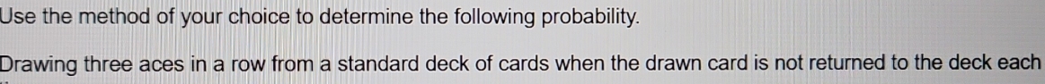 Use the method of your choice to determine the following probability. 
Drawing three aces in a row from a standard deck of cards when the drawn card is not returned to the deck each