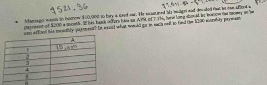 Mantago wants to borrow $10,000 to buy a used car. He examined his budget and decided that he can afford a 
payment of $200 a month. If his bank offers him an APR of 7.5%, how long should he borrow the money so be 
afford his monthly payment? In excel what would go in each cell to find the $200 monthly payment
6