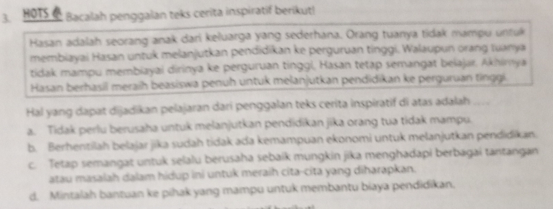 HOTS Bacalah penggalan teks cerita inspiratif berikut!
Hasan adalah seorang anak dari keluarga yang sederhana. Orang tuanya tidak mampu untuk
membiayai Hasan untuk melanjutkan pendidikan ke perguruan tinggi. Walaupun orang tuanya
tidak mampu membiayai dirinya ke perguruan tinggi, Hasan tetap semangat belajar. Akhirya
Hasan berhasil meraih beasiswa penuh untuk melanjutkan pendidikan ke perguruan tinggi
Hal yang dapat dijadikan pelajaran dari penggalan teks cerita inspiratif di atas adalah ....
a. Tidak perlu berusaha untuk melanjutkan pendidikan jika orang tua tidak mampu.
b. Berhentilah belajar jika sudah tidak ada kemampuan ekonomi untuk melanjutkan pendidikan.
c. Tetap semangat untuk selalu berusaha sebaik mungkin jika menghadapi berbagai tantangan
atau masalah dalam hidup ini untuk meraih cita-cita yang diharapkan.
d. Mintalah bantuan ke pihak yang mampu untuk membantu biaya pendidikan.