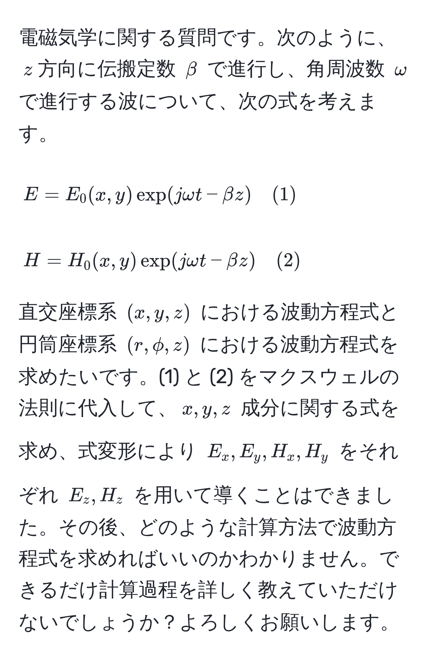 電磁気学に関する質問です。次のように、$z$方向に伝搬定数 $beta$ で進行し、角周波数 $omega$ で進行する波について、次の式を考えます。

[
E = E_0(x,y) exp(j omega t - beta z) quad (1)
]
[
H = H_0(x,y) exp(j omega t - beta z) quad (2)
]

直交座標系 $(x,y,z)$ における波動方程式と円筒座標系 $(r,phi,z)$ における波動方程式を求めたいです。(1) と (2) をマクスウェルの法則に代入して、$x, y, z$ 成分に関する式を求め、式変形により $E_x, E_y, H_x, H_y$ をそれぞれ $E_z, H_z$ を用いて導くことはできました。その後、どのような計算方法で波動方程式を求めればいいのかわかりません。できるだけ計算過程を詳しく教えていただけないでしょうか？よろしくお願いします。