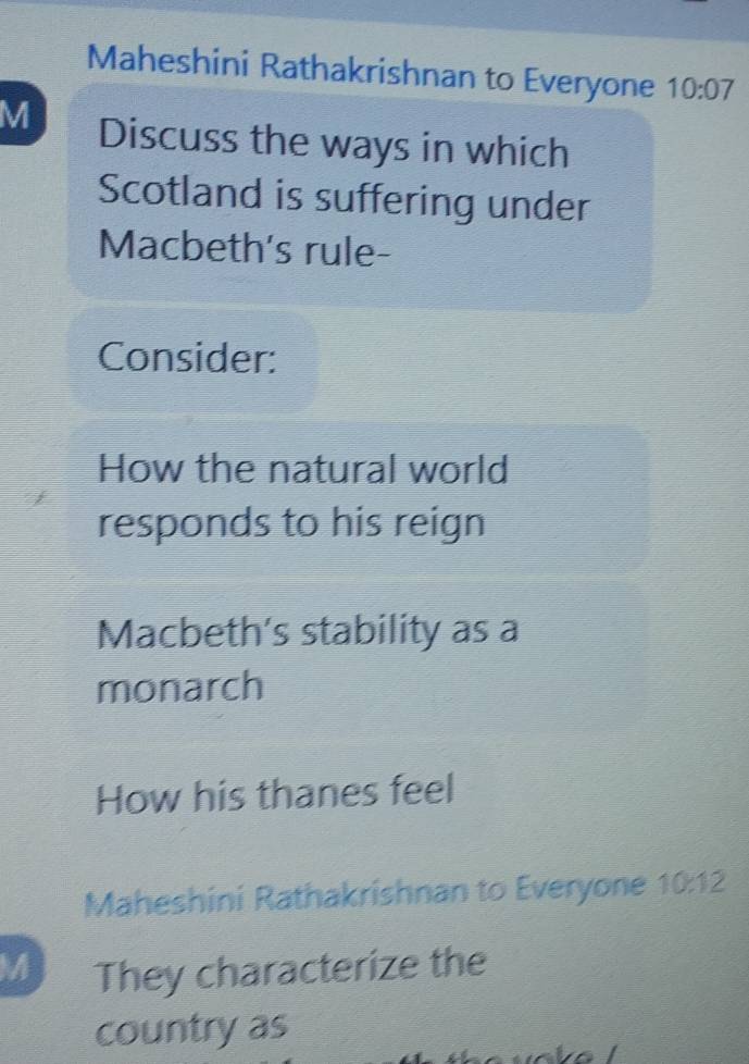 Maheshini Rathakrishnan to Everyone 10:07
M Discuss the ways in which 
Scotland is suffering under 
Macbeth's rule- 
Consider: 
How the natural world 
responds to his reign 
Macbeth's stability as a 
monarch 
How his thanes feel 
Maheshini Rathakrishnan to Everyone 10:12 
M They characterize the 
country as