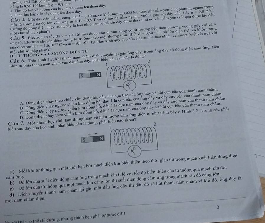 trường Trải Đất có cảm ứng từ la
dòng là 8,90.10^3kg/m^3;g=9,8m/s^2
a. Tìm độ lớn và hướng của lực từ tác dụng lên đoạn dây.
b. Tính lực hấp dẫn tác dụng lên đoạn dây.
Câu 4. Một dây dẫn thắng, cứng, dài l=0.10m 1, có khổi lượng 0,025 kg được giữ nằm yên theo phươn
một từ trường có độ lớn cảm ứng từ là B=0.5T và có hướng nằm ngang, vuông góc với dây dẫn. Lây g=9,8m/s^2.
Cường độ đòng điện chạy trong dây là bao nhiều ampe để khi dây được tha ra thi nó vẫn nằm yên (kết quả được lấy đến
Câu 5. Electron có tốc độ y=8,4.10^6 m/s được cho đi vào vùng có từ trường đều theo phương vuông góc với cảm
một chữ số thập phân)?
ứng từ. Electron chuyển động trong từ trường theo một đường tròn. Biết B=0.50mT độ lớn điện tích và khối lượng
của electron là e=1,6.10^(-19)C và m=9,1.10^(-31)kg; Bán kính quỹ đạo của electron là bao nhiêu centimet (viết kết quả với
một chữ số thập phân)?
II. từ thông và cảm ứng điện từ
Câu 6. Trên Hình 3.2, khi thanh nam châm dịch chuyển lại gần ống dây, trong ống dây có dòng điện cảm ứng. Nếu
2
nhin từ phía thanh nam châm vào đầu ống dây, phát biểu nào sau đây là đúng?
1
S N 1111111
A. Dòng điện chạy theo chiều kim đồng hồ, đầu 1 là cực bắc của ống dây và hút cực bắc của thanh nam châm.
B. Dòng điện chạy ngược chiều kim đồng hộ, đầu 1 là cực bắc của ổng dây và đây cực bắc của thanh nam châm.
C. Dòng điện chạy ngược chiều kim đồng hồ, đầu 1 là cực nam của ống dây và đẩy cực nam của thanh nam châm.
D. Dòng điện chạy theo chiều kim đồng hỗ, đầu 1 là cực nam của ống dây và hút cực bắc của thanh nam châm.
Câu 7. Một nhóm học sinh làm thí nghiệm về hiện tượng cảm ứng điện từ như trình bảy ở Hình 3.2. Trong các phát
2
biểu sau đây của học sinh, phát biểu não là đủng, phát biểu nào là sai?
1
S N
0
a) Mỗi khi từ thông qua mặt giới hạn bởi mạch điện kín biển thiên theo thời gian thì trong mạch xuất hiện dòng điện
cảm ứng. b) Độ lớn của suất điện động cảm ứng trong mạch kín tỉ lệ với tốc độ biển thiên của từ thông qua mạch kín đó.
c)  Độ lớn của từ thông qua một mạch kín cảng lớn thì suất điện động cảm ứng trong mạch kín đó càng lớn.
d) Dịch chuyển thanh nam châm lại gần một đầu ống dây thì đầu đó sẽ hút thanh nam châm vì khi đó, ống dây là
một nam châm điện.
3
khười khác có thể chỉ đường, nhưng chính bạn phải tự bước đi!!1