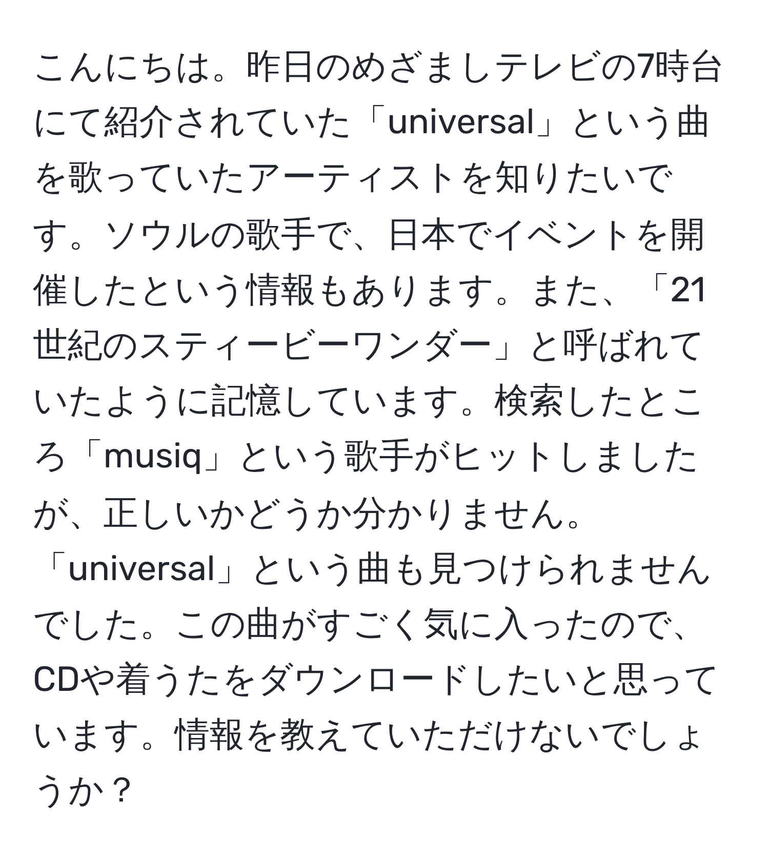 こんにちは。昨日のめざましテレビの7時台にて紹介されていた「universal」という曲を歌っていたアーティストを知りたいです。ソウルの歌手で、日本でイベントを開催したという情報もあります。また、「21世紀のスティービーワンダー」と呼ばれていたように記憶しています。検索したところ「musiq」という歌手がヒットしましたが、正しいかどうか分かりません。「universal」という曲も見つけられませんでした。この曲がすごく気に入ったので、CDや着うたをダウンロードしたいと思っています。情報を教えていただけないでしょうか？