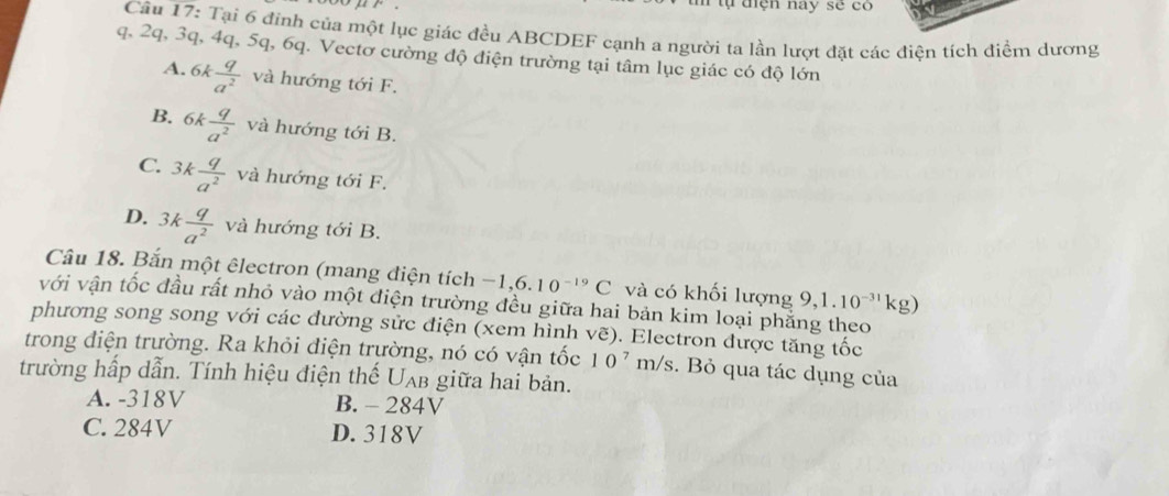 ự điện nay sẽ có
Câu 17: Tại 6 đinh của một lục giác đều ABCDEF cạnh a người ta lần lượt đặt các điện tích điểm dương
q. 2q, 3q, 4q, 5q, 6q. Vectơ cường độ điện trường tại tâm lục giác có độ lớn
A. 6k q/a^2  và hướng tới F.
B. 6k q/a^2  và hướng tới B.
C. 3k q/a^2  và hướng tới F.
D. 3k q/a^2  và hướng tới B.
Câu 18. Bắn một êlectron (mang điện tích - 1, 6 10^(-19)C và có khối lượng 9,1.10^(-31)kg)
với vận tốc đầu rất nhỏ vào một điện trường đều giữa hai bản kim loại phẳng theo
phương song song với các đường sửc điện (xem hình vẽ). Electron được tăng tốc
trong điện trường. Ra khỏi điện trường, nó có vận that oc10^7m/s. Bỏ qua tác dụng của
trường hấp dẫn. Tính hiệu điện thế U_AB giữa hai bản.
A. -318V B. - 284V
C. 284V D. 318V