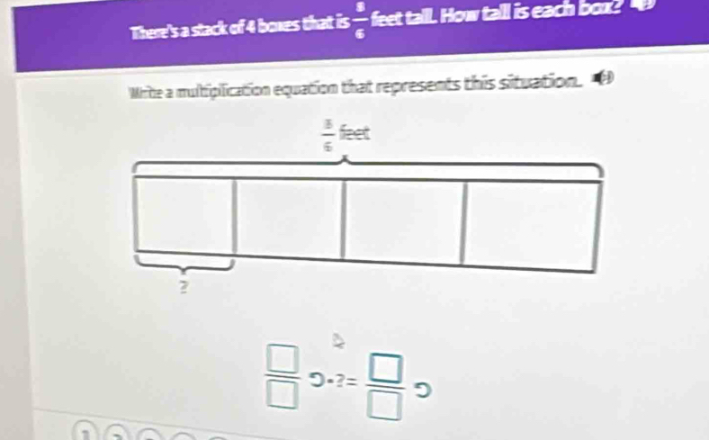 There's a stack of 4 boxes that is  8/6  feet tall. How tall is each box? 
Write a muliplication equation that represents this situation.
 3/6  feet
2
 □ /□  2· 2= □ /□   9