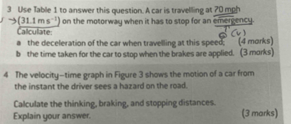 Use Table 1 to answer this question. A car is travelling at 70 mph
(31.1ms^(-1)) on the motorway when it has to stop for an emergency. 
Calculate: 
a the deceleration of the car when travelling at this speed; (4 morks) 
b the time taken for the car to stop when the brakes are applied. (3 morks) 
4 The velocity—time graph in Figure 3 shows the motion of a car from 
the instant the driver sees a hazard on the road. 
Calculate the thinking, braking, and stopping distances. 
Explain your answer. (3 marks)