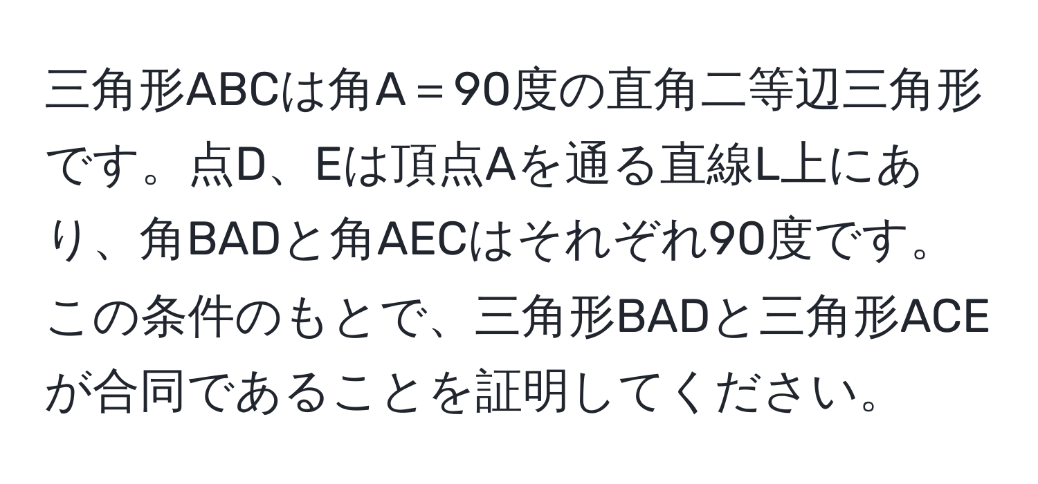 三角形ABCは角A＝90度の直角二等辺三角形です。点D、Eは頂点Aを通る直線L上にあり、角BADと角AECはそれぞれ90度です。この条件のもとで、三角形BADと三角形ACEが合同であることを証明してください。