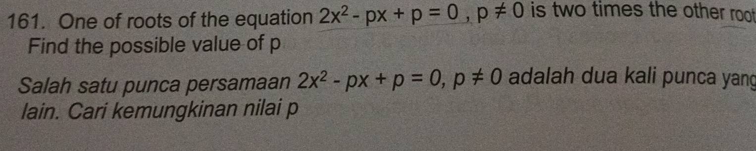 One of roots of the equation 2x^2-px+p=0, p!= 0 is two times the other roo 
Find the possible value of p
Salah satu punca persamaan 2x^2-px+p=0, p!= 0 adalah dua kali punca yang 
lain. Cari kemungkinan nilai p