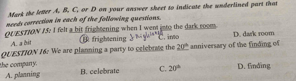 Mark the letter A, B, C, or D on your answer sheet to indicate the underlined part that
needs correction in each of the following questions.
QUESTION 15: I felt a bit frightening when I went into the dark room.
A. a bit
B. frightening ( . into D. dark room
QUESTION 16: We are planning a party to celebrate the _ 20^(th) anniversary of the finding of
the company.
A. planning B. celebrate
C. 20^(th) D. finding