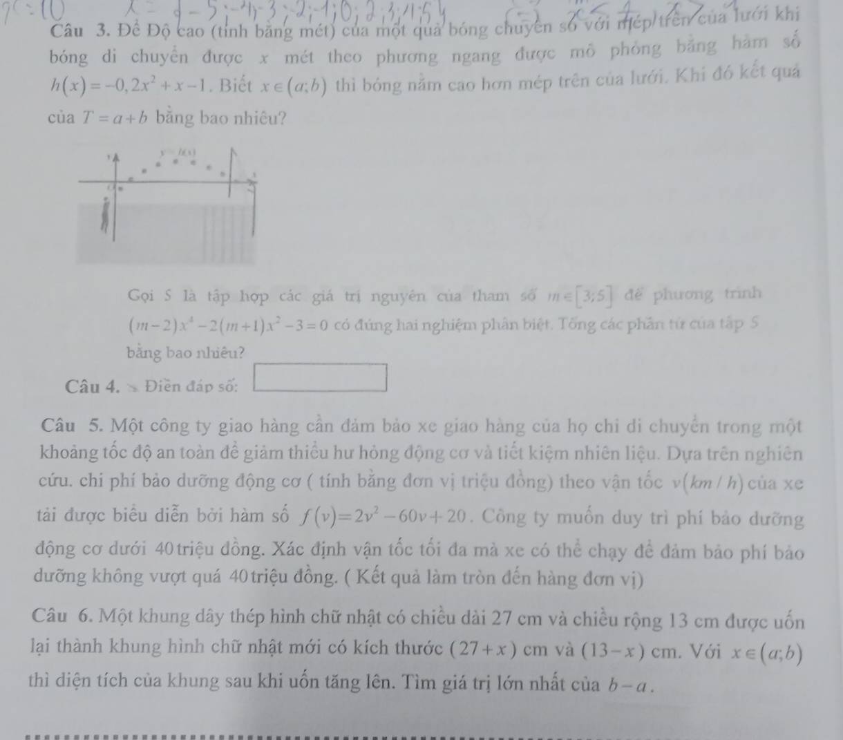 Đề Độ cao (tỉnh bằng mét) của một quả bóng chuyên số với mép trên của lưới khi
bóng di chuyển được x mét theo phương ngang được mô phỏng bằng hàm số
h(x)=-0,2x^2+x-1. Biết x∈ (a;b) thì bóng nằm cao hơn mép trên của lưới. Khi đó kết quả
ciaT=a+b bằng bao nhiêu?
Gọi S là tập hợp các giá trị nguyên của tham số m∈ [3;5] để phương trình
(m-2)x^4-2(m+1)x^2-3=0 có đúng hai nghiệm phân biệt. Tổng các phần tử của tập S
bằng bao nhiêu?
Câu 4.  Điền đáp số: □
Câu 5. Một công ty giao hàng cần đảm bảo xe giao hàng của họ chi di chuyển trong một
khoảng tốc độ an toàn để giảm thiểu hư hỏng động cơ và tiết kiệm nhiên liệu. Dựa trên nghiên
cứu. chi phí bảo dưỡng động cơ ( tính bằng đơn vị triệu đồng) theo vận tốc v(km / h) của xe
tài được biểu diễn bởi hàm số f(v)=2v^2-60v+20. Công ty muốn duy trì phí bảo dưỡng
động cơ dưới 40 triệu đồng. Xác định vận tốc tối đa mà xe có thể chạy để đảm bảo phí bảo
dưỡng không vượt quá 40 triệu đồng. ( Kết quả làm tròn đến hàng đơn vị)
Câu 6. Một khung dây thép hình chữ nhật có chiều dài 27 cm và chiều rộng 13 cm được uốn
lại thành khung hình chữ nhật mới có kích thước (27+x)cm | và (13-x)cm. Với x∈ (a;b)
thì diện tích của khung sau khi uốn tăng lên. Tìm giá trị lớn nhất ở ciab-a.