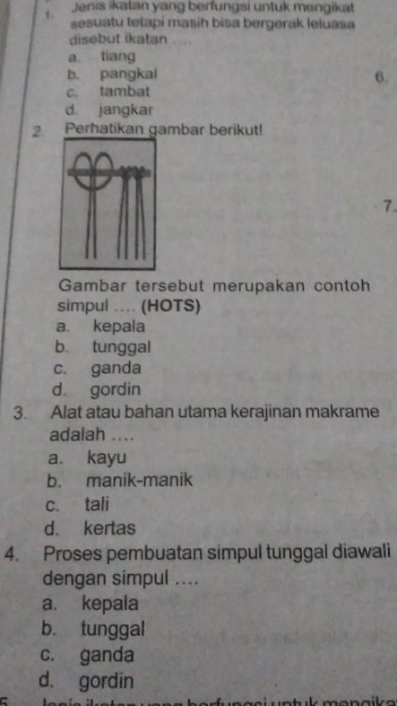 Jenis ikalan yang berfungsi untuk mengikat
sesuatu tetapi masih bisa bergerak leluasa
disebut ikatan ....
a tiang
b. pangkal 6.
c. tambat
d jangkar
2. Perhatikan gambar berikut!
7.
Gambar tersebut merupakan contoh
simpul .... (HOTS)
a. kepala
b. tunggal
c. ganda
d gordin
3. Alat atau bahan utama kerajinan makrame
adalah ....
a. kayu
b. manik-manik
c. tali
d. kertas
4. Proses pembuatan simpul tunggal diawali
dengan simpul ....
a. kepala
b. tunggal
c. ganda
d. gordin