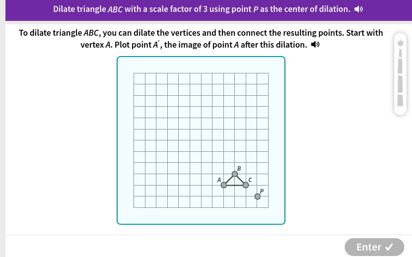 Dilate triangle ABC with a scale factor of 3 using point P as the center of dilation. ◢ 
To dilate triangle ABC, you can dilate the vertices and then connect the resulting points. Start with 
vertex A. Plot point A ', the image of point A after this dilation. • 
Enter