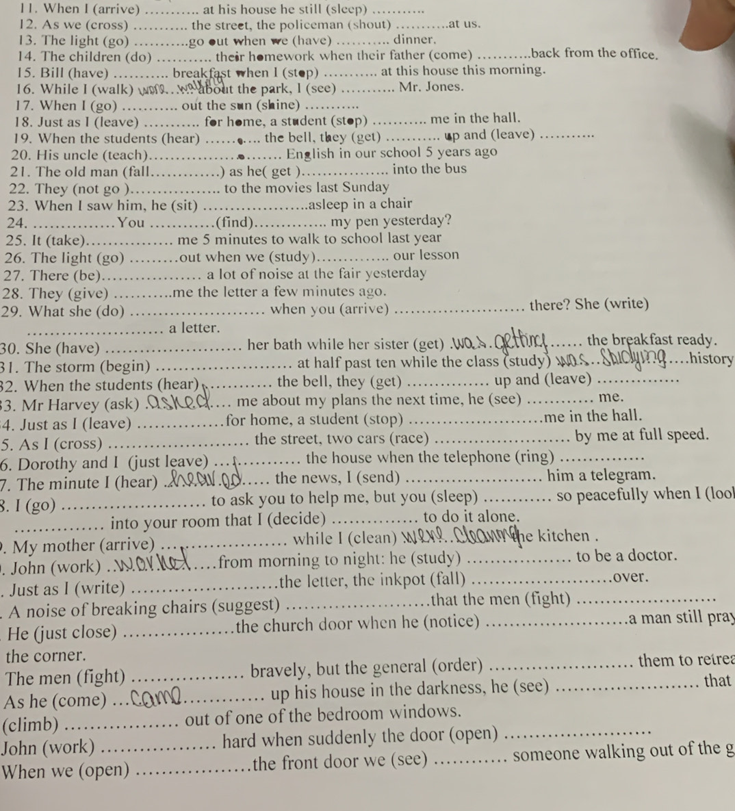 When I (arrive) …….. at his house he still (sleep) …….
12. As we (cross)   ........ the street, the policeman (shout) ...... ….at us.
13. The light (go) ……..go out when we (have) …….. dinner.
14. The children (do) ….... their homework when their father (come) _back from the office.
15. Bill (have) ….... breakfast when I (stop) ….... at this house this morning.
16. While I (walk) wM..  w? about the park, I (see) ……... Mr. Jones.
17. When I (go) …… out the sun (shine) …….
18. Just as I (leave) …… for home, a student (stop) …….. me in the hall.
19. When the students (hear) …… .... the bell, they (get) ….... up and (leave)
20. His uncle (teach)…… , . . . .● . . _English in our school 5 years ago
21. The old man (fall……) as he( get )_ into the bus
22. They (not go )……… to the movies last Sunday
23. When I saw him, he (sit) ……_ asleep in a chair
24. …… …You ……(find) _     my pen yesterday?
25. It (take)………. me 5 minutes to walk to school last year
26. The light (go) ……out when we (study)_ our lesson
27. There (be)………_ .. a lot of noise at the fair yesterday
28. They (give) ……me the letter a few minutes ago.
29. What she (do) …._ when you (arrive) _there? She (write)
_.. a letter. the breakfast ready.
30. She (have) _her bath while her sister (get)_
31. The storm (begin) _. at half past ten while the class (study) w_
history
32. When the students (hear) _the bell, they (get) _up and (leave)_
3. Mr Harvey (ask).O_ . . me about my plans the next time, he (see) _me.
4. Just as I (leave) _for home, a student (stop) _me in the hall.
5. As I (cross) _the street, two cars (race) _by me at full speed.
6. Dorothy and I (just leave) .. the house when the telephone (ring)
7. The minute I (hear) . _the news, I (send) _. him a telegram.
8. I (go) _to ask you to help me, but you (sleep) _so peacefully when I (loo
_into your room that I (decide) _to do it alone.
. My mother (arrive) _while I (clean) WO the kitchen .
. John (work) . _from morning to night: he (study) _to be a doctor.
. Just as I (write) _the letter, the inkpot (fall)_
over.
A noise of breaking chairs (suggest)_
that the men (fight)_
He (just close) _the church door when he (notice) _a  man still pray
the corner.
The men (fight) _bravely, but the general (order)_
them to reírea
As he (come) .. __up his house in the darkness, he (see) _that
(climb) _out of one of the bedroom windows.
John (work) hard when suddenly the door (open)_
When we (open) _the front door we (see) _someone walking out of the g