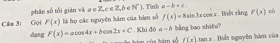 phân số tối giản và a∈ Z, c∈ Z, b∈ N^*). Tính a-b+c. 
Câu 3: Gọi F(x) là họ các nguyên hàm của hàm số f(x)=8sin 3xcos x. Biết rằng F(x) có 
dang F(x)=acos 4x+bcos 2x+C. Khi đó a-b bằng bao nhiêu? 
hê h m sủa hàm số f(x).tan x. Biết nguyên hàm của