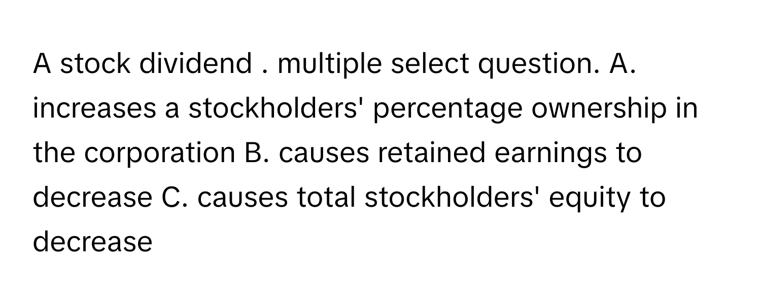 A stock dividend . multiple select question.  A. increases a stockholders' percentage ownership in the corporation B. causes retained earnings to decrease C. causes total stockholders' equity to decrease