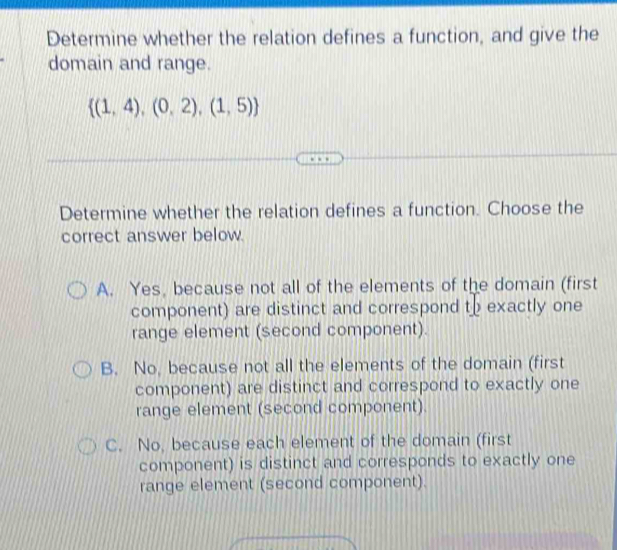 Determine whether the relation defines a function, and give the
domain and range.
 (1,4),(0,2),(1,5)
Determine whether the relation defines a function. Choose the
correct answer below.
A. Yes, because not all of the elements of the domain (first
component) are distinct and correspond to exactly one
range element (second component).
B. No, because not all the elements of the domain (first
component) are distinct and correspond to exactly one
range element (second component).
C. No, because each element of the domain (first
component) is distinct and corresponds to exactly one
range element (second component).