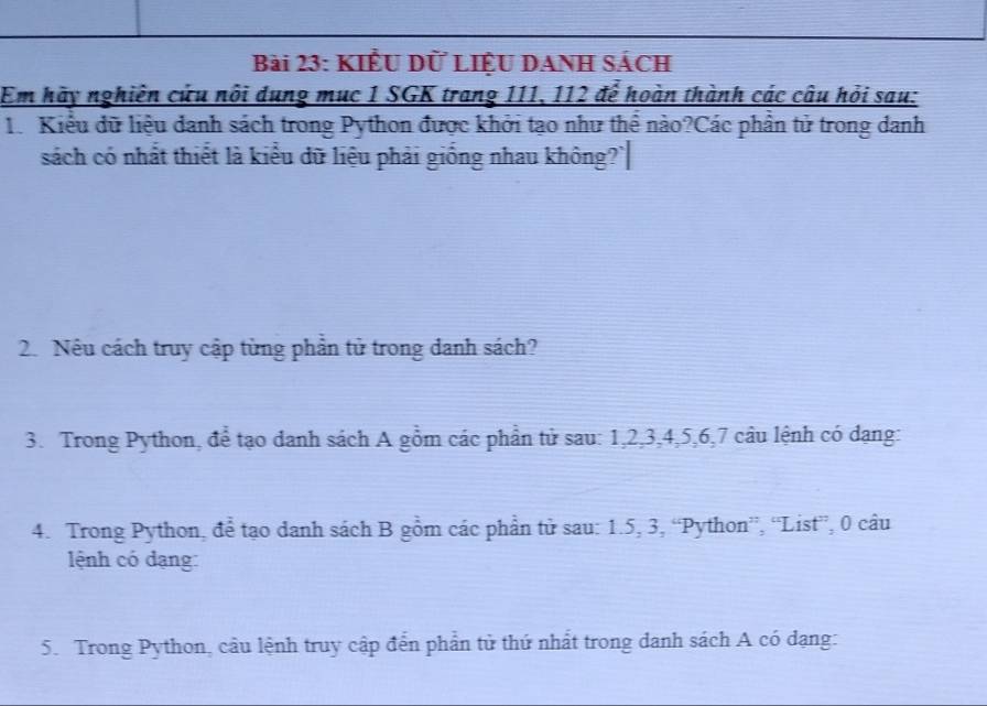 KIÊU D LIỆU DANH SÁCH 
Em hãy nghiên cứu nôi dung mục 1 SGK trang 111, 112 để hoàn thành các câu hỏi sau: 
1. Kiểu dữ liệu danh sách trong Python được khởi tạo như thể nào?Các phân tử trong danh 
sách có nhất thiết là kiểu dữ liệu phải giống nhau không?` 
2. Nếu cách truy cập từng phần tử trong danh sách? 
3. Trong Python, để tạo danh sách A gồm các phần tử sau: 1, 2, 3, 4, 5, 6, 7 câu lệnh có dạng: 
4. Trong Python, để tạo danh sách B gồm các phần tử sau: 1. 5, 3, “Python”, “List”, 0 câu 
lệnh có dạng: 
5. Trong Python, cầu lệnh truy cập đến phần tử thứ nhất trong danh sách A có dạng: