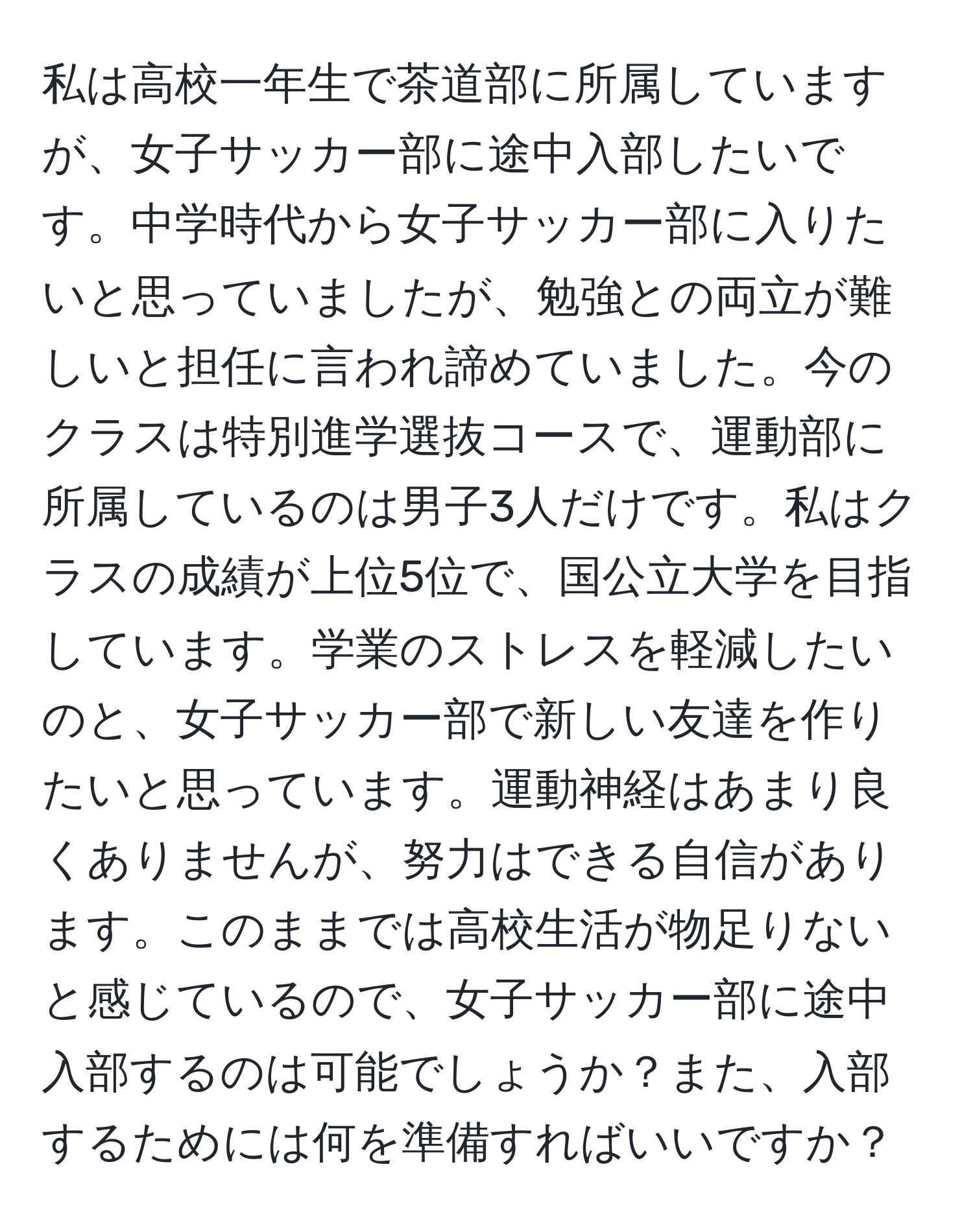 私は高校一年生で茶道部に所属していますが、女子サッカー部に途中入部したいです。中学時代から女子サッカー部に入りたいと思っていましたが、勉強との両立が難しいと担任に言われ諦めていました。今のクラスは特別進学選抜コースで、運動部に所属しているのは男子3人だけです。私はクラスの成績が上位5位で、国公立大学を目指しています。学業のストレスを軽減したいのと、女子サッカー部で新しい友達を作りたいと思っています。運動神経はあまり良くありませんが、努力はできる自信があります。このままでは高校生活が物足りないと感じているので、女子サッカー部に途中入部するのは可能でしょうか？また、入部するためには何を準備すればいいですか？