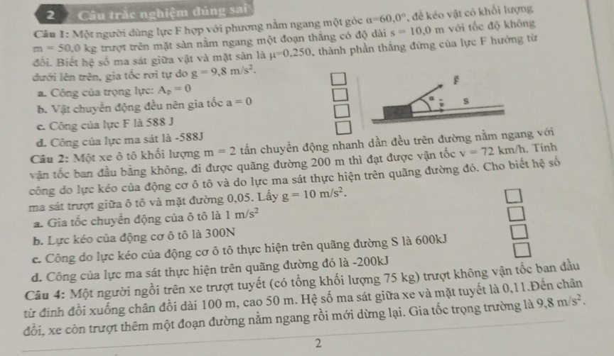 Câu trắc nghiệm đúng sai
Cầu 1: Một người dùng lực F hợp với phương nằm ngang một góc a=60.0° , đề kéo vật có khổi lượng
m=50.0 kg trượt trên mặt sàn nằm ngang một đoạn thắng có độ dài s=10.0m với tốc độ không
đối. Biết hệ số ma sát giữa vật và mặt sản là mu =0.250 3, thành phần thẳng đứng của lực F hướng từ
đưới lên trên, gia tốc rơi tự do g=9,8m/s^2.
F
a. Công của trọng lực: A_p=0
b. Vật chuyển động đều nên gia tốc a=0
s
e. Công của lực F là 588 J
d. Công của lực ma sát là -588J
Câu 2: Một xe ô tô khối lượng m=2 tấn chuyền động nhanh dần đều trên đường nằm ngang với
vận tốc ban đầu bằng không, đi được quãng đường 200 m thì đạt được vận tốc v=72km/h. Tính
công đo lực kéo của động cơ ô tô và do lực ma sát thực hiện trên quãng đường đó. Cho biết hệ số
ma sát trượt giữa ô tô và mặt đường 0,05. Lấy g=10m/s^2.
a. Gia tốc chuyển động của ô tô là 1m/s^2
b. Lực kéo của động cơ ô tô là 300N
c. Công do lực kéo của động cơ ô tô thực hiện trên quãng đường S là 600kJ
d. Công của lực ma sát thực hiện trên quãng đường đó là -200kJ
Câu 4: Một người ngồi trên xe trượt tuyết (có tổng khối lượng 75 kg) trượt không vận tốc ban đầu
từ định đồi xuống chân đồi dài 100 m, cao 50 m. Hệ số ma sát giữa xe và mặt tuyết là 0,11.Đến chân 9,8m/s^2.
đổi, xe còn trượt thêm một đoạn đường nằm ngang rồi mới dừng lại. Gia tốc trọng trường là
2