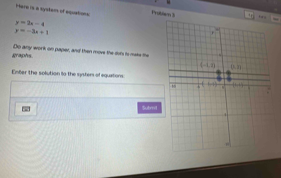 Problem 3
Here is a system of equations: 
4m i
y=2x-4
y=-3x+1
Do any work on paper, and then move the dots to make the
graphs.
Enter the solution to the system of equations:
., Submit