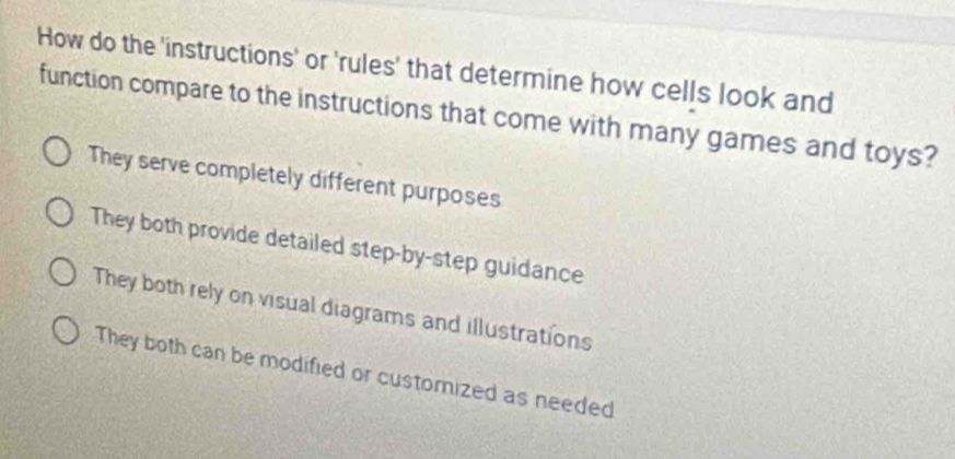 How do the 'instructions' or 'rules' that determine how cells look and
function compare to the instructions that come with many games and toys?
They serve completely different purposes
They both provide detailed step-by-step guidance
They both rely on visual diagrams and illustrations
They both can be modified or customized as needed