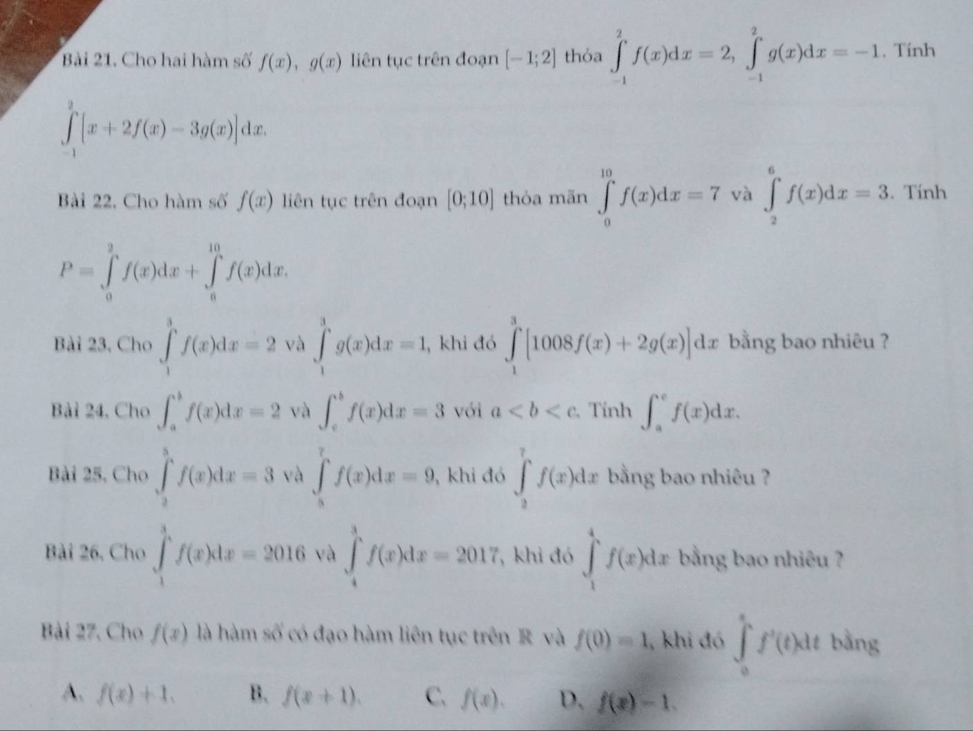 Cho hai hàm số f(x),g(x) liên tục trên đoạn [-1;2] thỏa ∈tlimits _(-1)^2f(x)dx=2,∈tlimits _(-1)^2g(x)dx=-1. Tính
∈tlimits _(-1)^3[x+2f(x)-3g(x)]dx.
Bài 22. Cho hàm số f(x) liên tục trên đoạn [0;10] thỏa mãn ∈tlimits _0^(10)f(x)dx=7 và ∈t _2^6f(x)dx=3. Tính
P=∈tlimits _0^2f(x)dx+∈tlimits _a^(10)f(x)dx.
Bài 23, Cho ∈tlimits _1^3f(x)dx=2 và ∈tlimits _1^3g(x)dx=1 , khi đó ∈tlimits _1^3[1008f(x)+2g(x)]dx bằng bao nhiêu ?
Bài 24, Cho ∈t _a^bf(x)dx=2 và ∈t _c^bf(x)dx=3 với a Tính ∈t _a^cf(x)dx.
Bài 25, Cho ∈tlimits _2^5f(x)dx=3 và ∈tlimits _8^7f(x)dx=9 , khi đó ∈tlimits _0^7f(x)dx bằng bao nhiêu ?
Bài 26, Cho ∈tlimits _1^3f(x)dx=2016 yà ∈tlimits _4^3f(x)dx=2017 , khi đó ∈tlimits _1^4f(x)dx bằng bao nhiêu ?
Bài 27, Cho f(x) là hàm số có đạo hàm liên tục trên R và f(0)=1 , khi đó ∈tlimits _0^sf'(t)dt bằng
A. f(x)+1, B. f(x+1). C. f(x). D. f(x)-1.