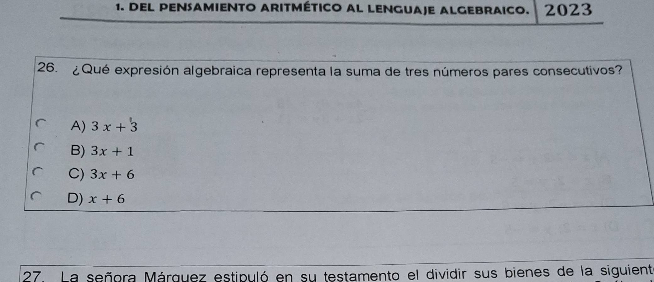 DEL PENSAMIENTO ARITMÉTICO AL LENGUAJE ALGEBRAICO. 2023
26. ¿Qué expresión algebraica representa la suma de tres números pares consecutivos?
A) 3x+33
B) 3x+1
C) 3x+6
D) x+6
27. La señora Márquez estipuló en su testamento el dividir sus bienes de la siguient