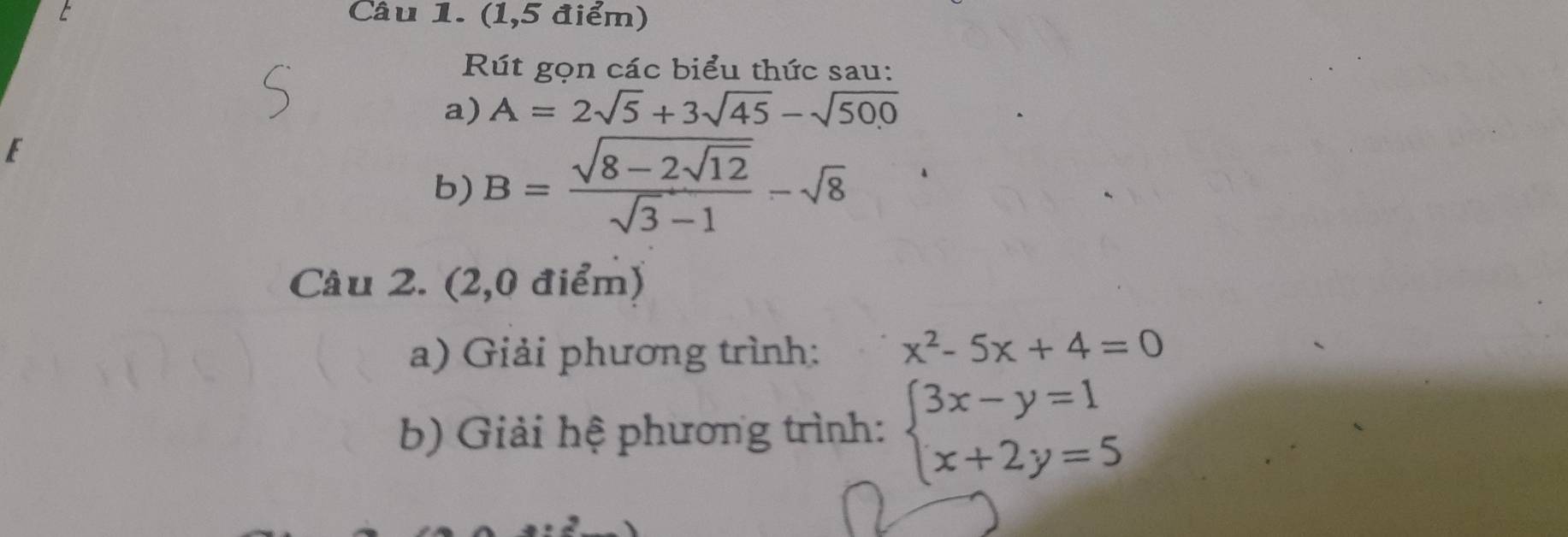 (1,5 điểm) 
Rút gọn các biểu thức sau: 
a) A=2sqrt(5)+3sqrt(45)-sqrt(500)
E 
b) B=frac sqrt(8-2sqrt 12)sqrt(3)-1-sqrt(8)
Câu 2. (2,0 điểm) 
a) Giải phương trình: x^2-5x+4=0
b) Giải hệ phương trình: beginarrayl 3x-y=1 x+2y=5endarray.