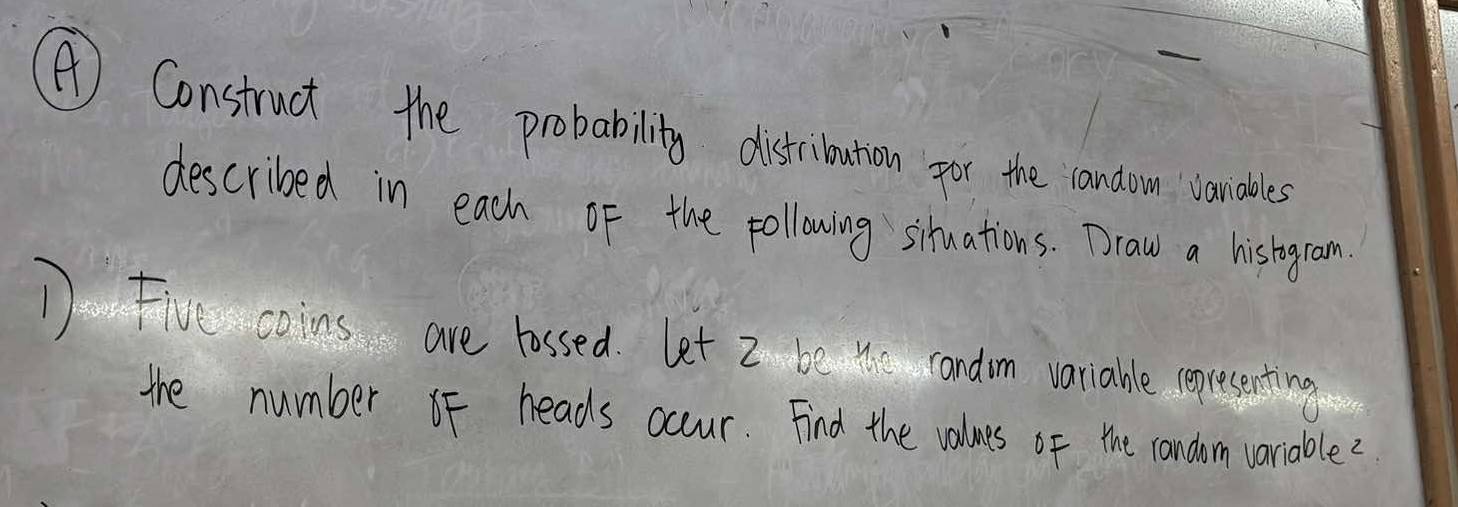 A ) Construct the probability distribution for the random vanables 
described in each of the following siruations. Draw a histogram 
D Five coins are lassed. Let I be 4 candom variable (gresenting 
the number oF heads occur. Find the volues of the candim variable?