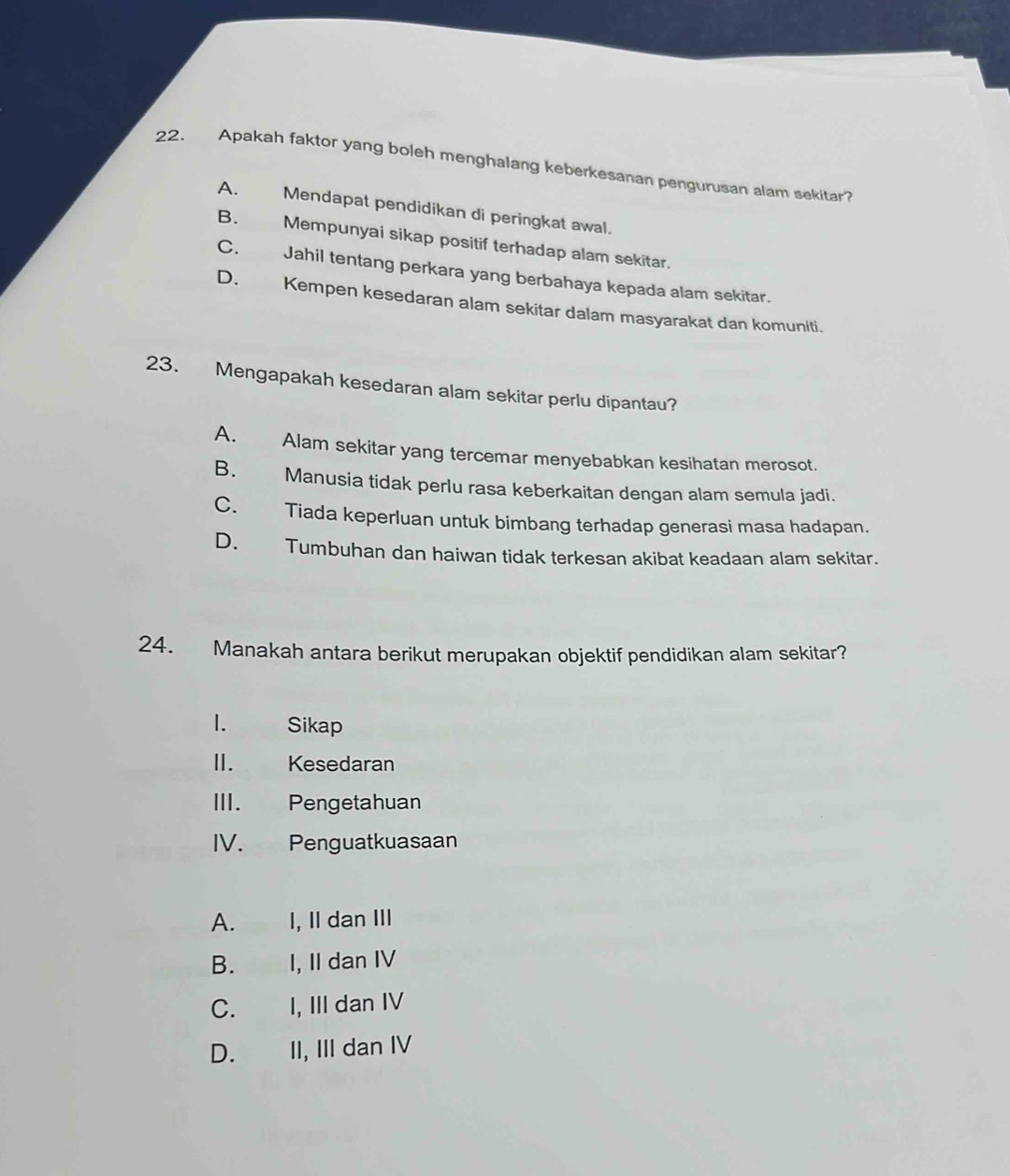 Apakah faktor yang boleh menghalang keberkesanan pengurusan alam sekitar?
A. Mendapat pendidikan di peringkat awal.
B. Mempunyai sikap positif terhadap alam sekitar.
C. Jahil tentang perkara yang berbahaya kepada alam sekitar.
D. Kempen kesedaran alam sekitar dalam masyarakat dan komuniti.
23. Mengapakah kesedaran alam sekitar perlu dipantau?
A. Alam sekitar yang tercemar menyebabkan kesihatan merosot.
B. Manusia tidak perlu rasa keberkaitan dengan alam semula jadi.
C. Tiada keperluan untuk bimbang terhadap generasi masa hadapan.
D. Tumbuhan dan haiwan tidak terkesan akibat keadaan alam sekitar.
24. Manakah antara berikut merupakan objektif pendidikan alam sekitar?
1. Sikap
I. Kesedaran
III. Pengetahuan
IV. Penguatkuasaan
A. I, II dan III
B. I, Il dan IV
C. I, III dan IV
D. II, III dan IV