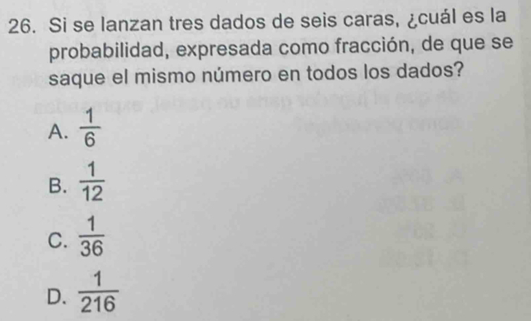 Si se lanzan tres dados de seis caras, ¿cuál es la
probabilidad, expresada como fracción, de que se
saque el mismo número en todos los dados?
A.  1/6 
B.  1/12 
C.  1/36 
D.  1/216 