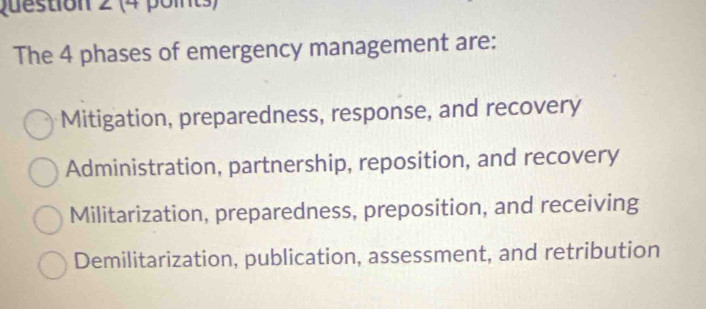 The 4 phases of emergency management are:
Mitigation, preparedness, response, and recovery
Administration, partnership, reposition, and recovery
Militarization, preparedness, preposition, and receiving
Demilitarization, publication, assessment, and retribution