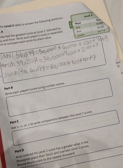 he Level 2 table to answer the following questions. 
hita had the greatest score at Level 2, followed by 
A 
aji and Arun. Write each player's score in expanded 
m to compare each score by place value. 
ion 
0 
Write each player's score using number names. 6 
Part B 
Use , =, or to write comparisons between the Level 2 scores 
Part C 
Arun noticed his Level 2 score has a greater value in the 
Part D 
thousands place than Tanji's and Juanita's Level 2 scores 
Round Arun's score to the nearest thousand.