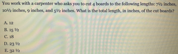 You work with a carpenter who asks you to cut 4 boards to the following lengths: 7½ inches,
10½ inches, 9 inches, and 5½ inches. What is the total length, in inches, of the cut boards?
A. 12
B. 15^(1/2)
C. 18
D. 23^(1/2)
E. 3^(2^1/_2)