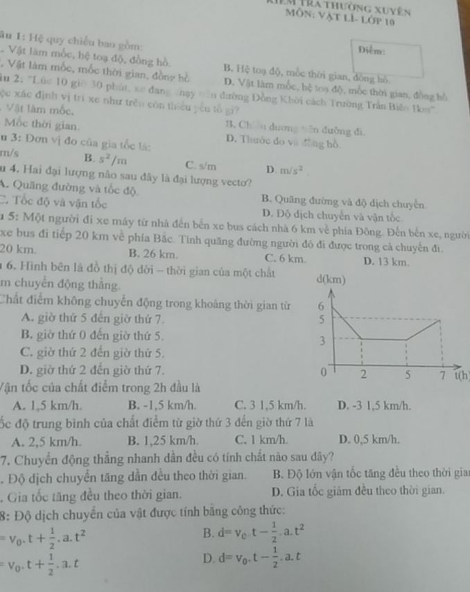 EM Tra thường xuyên
Môn: Vật lÍ- lớp 10
âu 1: Hệ quy chiếu bao gồm:
Điểm:
Vật làm mốc, hệ toạ độ, đồng hồ. B. Hệ toạ độ, mốc thời gian, đồng hồ.
, Vật làm mốc, mốc thời gian, đồng hồ D. Vật làm mốc, hệ toạ độ, mốc thời gian, đồng hồ
ău 2: ''Lúc 10 giờ 30 phút, xe đang chạy tên đường Đồng Khởi cách Trường Trần Biêo 1km'.
ộc xác định vị trí xe như trên còn thiều yếu tổ gi
Vật làm mốc. B. Chu dương tên đưỡng di.
Mốc thời gian.
D. Thước đo và đồng hồ
u 3: Đơn vị đo của gia tốc là:
m/s B. s^2/m C. s/m D. m/s^2
u 4. Hai đại lượng nào sau đây là đại lượng vecto?
A. Quãng đường và tốc độ B. Quãng đường và độ dịch chuyển
C. Tốc độ và vận tốc D. Độ dịch chuyển và vận tốc
u 5: Một người đi xe máy từ nhà đến bến xe bus cách nhà 6 km về phía Đông. Đến bến xe, người
xe bus đi tiếp 20 km về phía Bắc. Tinh quãng đường người đó đi được trong cả chuyến đi.
20 km. B. 26 km. C. 6 km. D. 13 km.
1 6. Hình bên là đồ thị độ dời - thời gian của một chất 
m chuyển động thắng.
Chất điểm không chuyển động trong khoảng thời gian từ
A. giờ thứ 5 đến giờ thứ 7.
B. giờ thứ 0 đến giờ thứ 5.
C. giờ thứ 2 đến giờ thứ 5.
D. giờ thứ 2 đến giờ thứ 7. t(h
Vận tốc của chất điểm trong 2h đầu là
A. 1,5 km/h. B. -1,5 km/h. C. 3 1,5 km/h. D. -3 1,5 km/h.
ốc độ trung bình của chất điểm từ giờ thứ 3 đến giờ thứ 7 là
A. 2,5 km/h. B. 1,25 km/h. C. 1 km/h. D. 0,5 km/h.
7. Chuyển động thẳng nhanh dần đều có tính chất nào sau đây?. Độ dịch chuyển tăng dần dều theo thời gian.  B. Độ lớn vận tốc tăng đều theo thời giai
. Gia tốc tăng đều theo thời gian. D. Gia tốc giảm đều theo thời gian.
8: Độ dịch chuyển của vật được tính bằng công thức:
=v_0.t+ 1/2 .a.t^2
B. d=v_0t- 1/2 · a· t^2
=v_0· t+ 1/2 · a· t
D. d=v_0.t- 1/2 .a.t