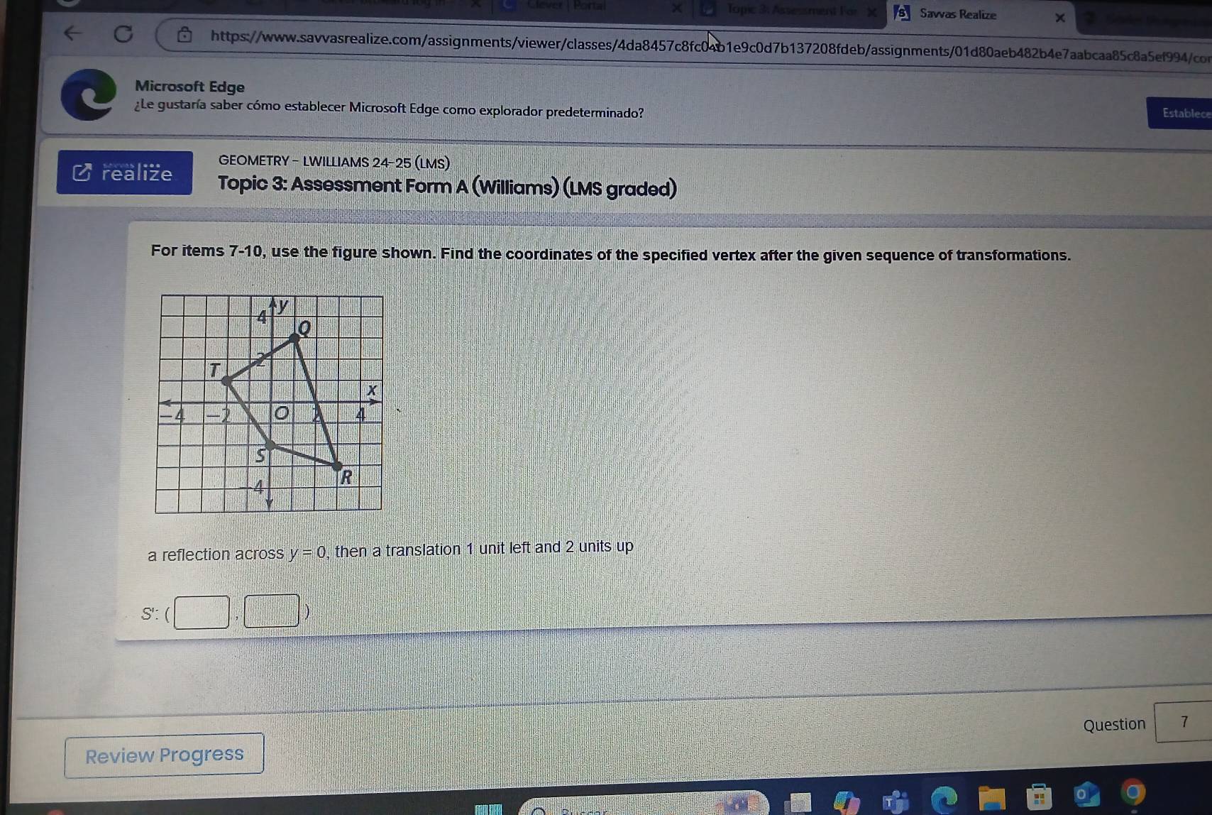 Topic 3: Assessment For 
Jever Mora Savas Realize 
https://www.sawvasrealize.com/assignments/viewer/classes/4da8457c8fc04b1e9c0d7b137208fdeb/assignments/01d80aeb482b4e7aabcaa85c8a5ef994/con 
Microsoft Edge Establece 
¿Le gustaría saber cómo establecer Microsoft Edge como explorador predeterminado? 
GEOMETRY - LWILLIAMS 24-25 (LMS) 
realize Topic 3: Assessment Form A (Williams) (LMS graded) 
For items 7-10, use the figure shown. Find the coordinates of the specified vertex after the given sequence of transformations. 
a reflection across y=0 , then a translation 1 unit left and 2 units up 
S'. □ 
Question 7 
Review Progress