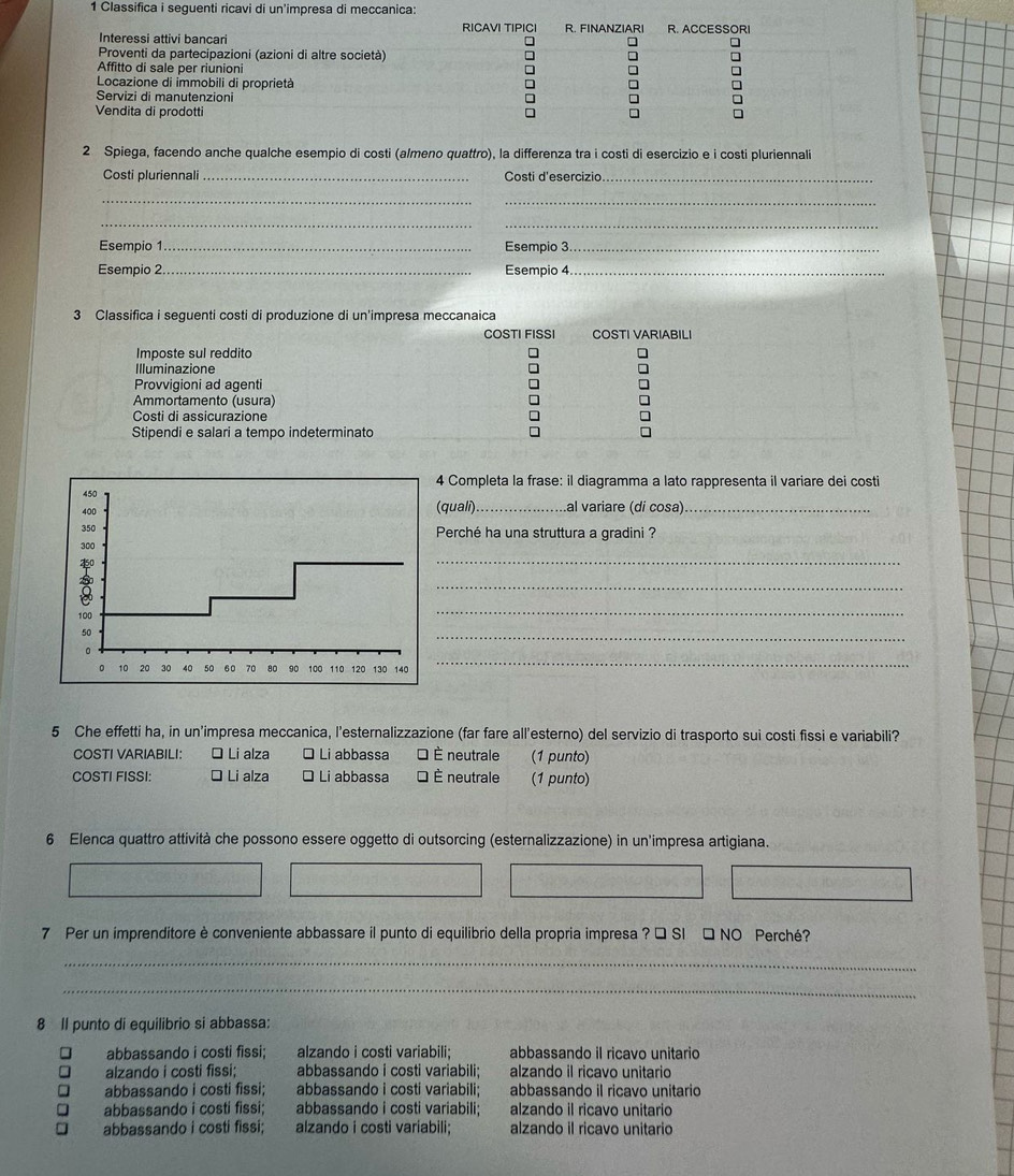 Classifica i 
2 Spiega, facendo anche qualche esempio di costi (almeno quattro), la differenza tra i costi di esercizio e i costi pluriennali
Costi pluriennali _Costi d'esercizio_
_
_
__
Esempio 1 _Esempio 3_
Esempio 2. _Esempio 4_
3 Classifica i seguenti costi di produzione di un'impresa meccanaica
COSTI FISSI COSTI VARIABILI
Imposte sul reddito
Illuminazione
Provvigioni ad agenti
Ammortamento (usura)
Costi di assicurazione
Stipendi e salari a tempo indeterminato
Completa la frase: il diagramma a lato rappresenta il variare dei costi
quali)_ al variare (di cosa)_
Perché ha una struttura a gradini ?
_
_
_
_
_
5 Che effetti ha, in un'impresa meccanica, l'esternalizzazione (far fare all'esterno) del servizio di trasporto sui costi fissi e variabili?
COSTI VARIABILI: O Li alza □ Li abbassa É È neutrale (1 punto)
COSTI FISSI: ≌ Li alza É Li abbassa □ È neutrale (1 punto)
6 Elenca quattro attività che possono essere oggetto di outsorcing (esternalizzazione) in un'impresa artigiana.
7 Per un imprenditore è conveniente abbassare il punto di equilibrio della propria impresa ? □ SI □ NO Perché?
_
_
8 Il punto di equilibrio si abbassa:
abbassando i costi fissi; alzando i costi variabili; abbassando il ricavo unitario
alzando i costi fissi; abbassando i costi variabili; alzando il ricavo unitario
abbassando i costi fissi: abbassando i costi variabili; abbassando il ricavo unitario
abbassando i costi fissi; abbassando i costi variabili; alzando il ricavo unitario
abbassando i costi fissi; alzando i costi variabili; alzando il ricavo unitario