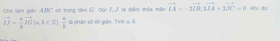 Cho tam giác ABC có trọng tâm G. Gọi I, J là điểm thỏa mãn vector IA=-2vector IB; 3vector JA+2vector JC=0 Khi đó:
vector IJ= a/b vector IG(a,b∈ Z),  a/b  là phân số tối giản. Tính a, b.