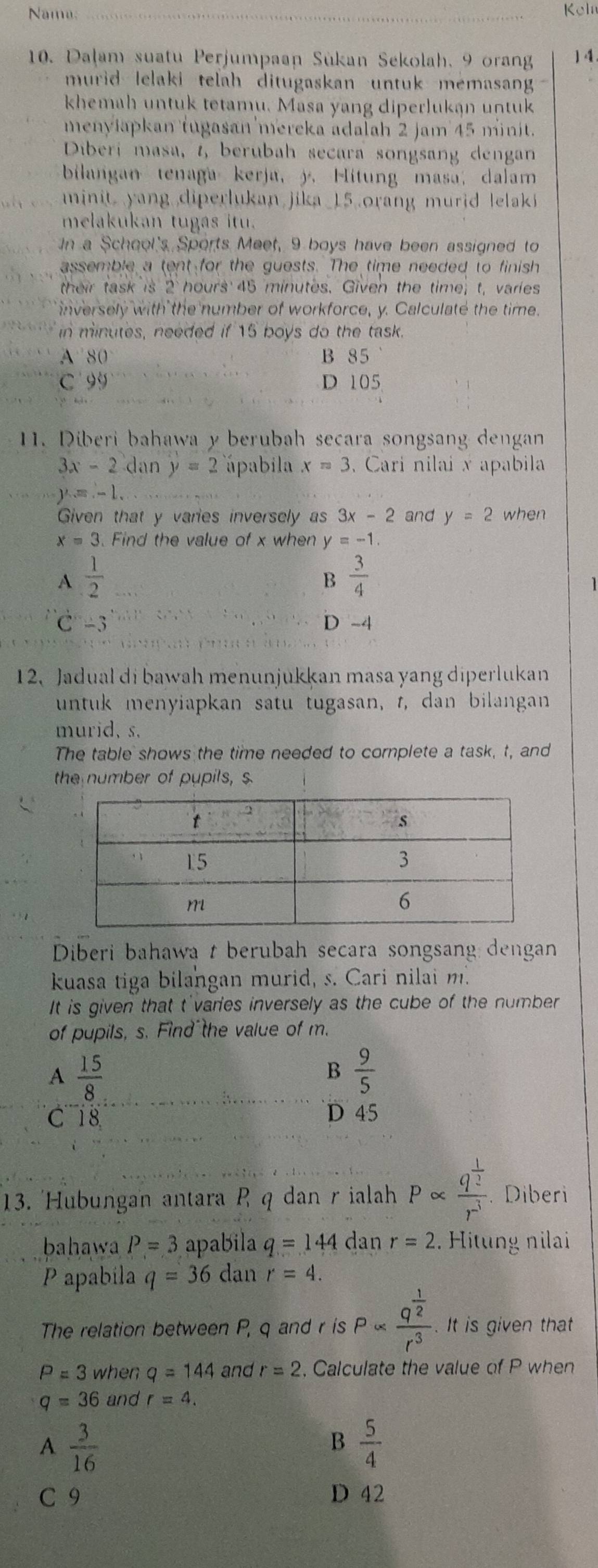 Nama: _Keln
10. Dalam suatu Perjumpaan Sükan Sekolah. 9 orang 14
murid lelaki telah ditugaskan untuk memasan 
khemah untuk tetamu. Masa yang diperlukan untuk
menyłapkan tugasan mereka adalah 2 jam 45 minit.
Diberi masa, t, berubah secara songsang dengan
bilangan tenaga kerja, j. Hitung masa; dalam
minit yang diperlukan jika_15 orang murid  lelaki 
melakukan tugas itu.
In a School's Sports Meet, 9 boys have been assigned to
assemble a tent for the guests. The time needed to finish
their task is 2 hours 45 minutes. Given the time; t, varies
inversely with the number of workforce, y. Calculate the time.
in minutes, needed if 15 boys do the task.
A' 80° B 85
C9 D 105
1. Diberi bahawa y berubah secara songsang dengan
3x-2 dan y=2 ápabila x=3.  Cari nilai x apabila
y=-1.
Given that y varies inversely as 3x-2 and y=2 when
x=3. Find the value of x when y=-1.
A  1/2 
B  3/4 
C-3 D -4
12、 Jadual di bawah menunjukkan masa yang diperlukan
untuk menyiapkan satu tugasan, t, dan bilangan
murid, s.
The table shows the time needed to complete a task, t, and
the number of pupils, $
Diberi bahawa t berubah secara songsang dengan
kuasa tiga bilangan murid, s. Cari nilai m.
It is given that t'varies inversely as the cube of the number
of pupils, s. Find the value of m.
A  15/8 
B  9/5 
C 18 D 45
13. 'Hubungan antara P q dan r ialah Palpha frac q^(frac 1)2r^3 * Diberi
bahawa P=3 apabila q=144 dan r=2. Hitung nilai
P apabila q=36 dan r=4.
The relation between P, q and r is Palpha frac q^(frac 1)2r^3. It is given that
P=3 when q=144 and r=2 , Calculate the value of P when
q=36 and r=4.
A  3/16 
B  5/4 
C 9 D 42