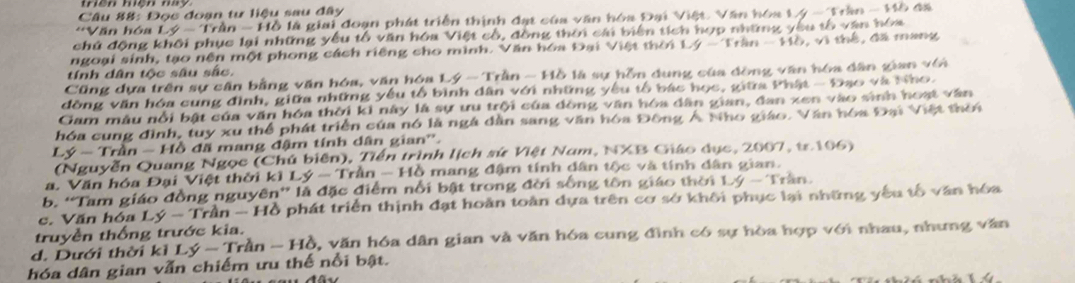 Đọc đoạn tư liệu sau đây
*Văn hóa Lý - Trần - Hồ là giai đoạn phát triển thịnh đạt của văn hóa Đại Việt. Văn hóa Lý - Trần - Mồ đã
chú động khối phục lại những yêu tổ văn hóa Việt cổ, đồng thời cái biên tích hợp những yêu tổ văn hóa
ngoại sinh, tạo nền một phong cách riêng cho mình. Văn hóa Đại Việt thời Lý - Trần - Hồ, vì thể, đã mang
tính dân tộc sâu sắc.
Cũng dựa trên sự cần bằng văn hóa, văn hóa Lý - Trần - Hồ là sự hỗn dung của đòng văn hóa dân gian với
đồng văn hóa cung đình, giữa những yêu tổ bình dân với những yêu tổ bác học, giữa Phật - Đạo và Nho.
Gam mâu nổi bật của văn hóa thời kì này là sự ưu trội của đòng văn hóa dân gian, đan xen vào sinh hoạt văn
hóa cung đình, tuy xu thể phát triển của nó là ngà dân sang văn hóa Đông Á Nho giáo. Văn hóa Đại Việt thời
Lý - Trần -H ồ đã mang đậm tính dân gian''.
(Nguyễn Quang Ngọc (Chú biên), Tiền trình lịch sứ Việt Nam, NXB Giáo dục, 2007, tr 106)
a. Văn hóa Đại Việt thời kì L y-1 Trần - Hồ mang đậm tính dân tộc và tính dân gian.
b. “Tam giáo đồng nguyên” là đặc điểm nổi bật trong đời sống tôn giáo thời Lý - Trần.
c. Văn hóa Ly-Tran-H Ở phát triển thịnh đạt hoàn toàn dựa trên cơ sở khối phục lại những yếu tố văn hóa
truyền thống trước kia.
d. Dưới thời kì Ly-Tran-Hb 0, văn hóa dân gian và văn hóa cung đình có sự hòa hợp với nhau, nhưng văn
hóa dân gian vẫn chiếm ưu thế nổi bật.