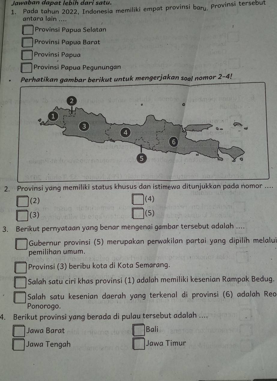 Jawaban dapat lebih dari satu.
1. Pada tahun 2022, Indonesia memiliki empat provinsi bary. Provinsi tersebut
antara lain ....
Provinsi Papua Selatan
Provinsi Papua Barat
Provinsi Papua
Provinsi Papua Pegunungan
Perhatikan gambar berikut untuk mengerjakan soal nomor 2-4!
2. Provinsi yang memiliki status khusus dan istimewa ditunjukkan pada nomor ....
(2) (4)
(3) (5)
3. Berikut pernyataan yang benar mengenai gambar tersebut adalah ....
Gubernur provinsi (5) merupakan perwakilan partai yang dipilih melalui
pemilihan umum.
Provinsi (3) beribu kota di Kota Semarang.
Salah satu ciri khas provinsi (1) adalah memiliki kesenian Rampak Bedug.
Salah satu kesenian daerah yang terkenal di provinsi (6) adalah Reo
Ponorogo.
4. Berikut provinsi yang berada di pulau tersebut adalah ....
Jawa Barat Bali
Jawa Tengah Jawa Timur