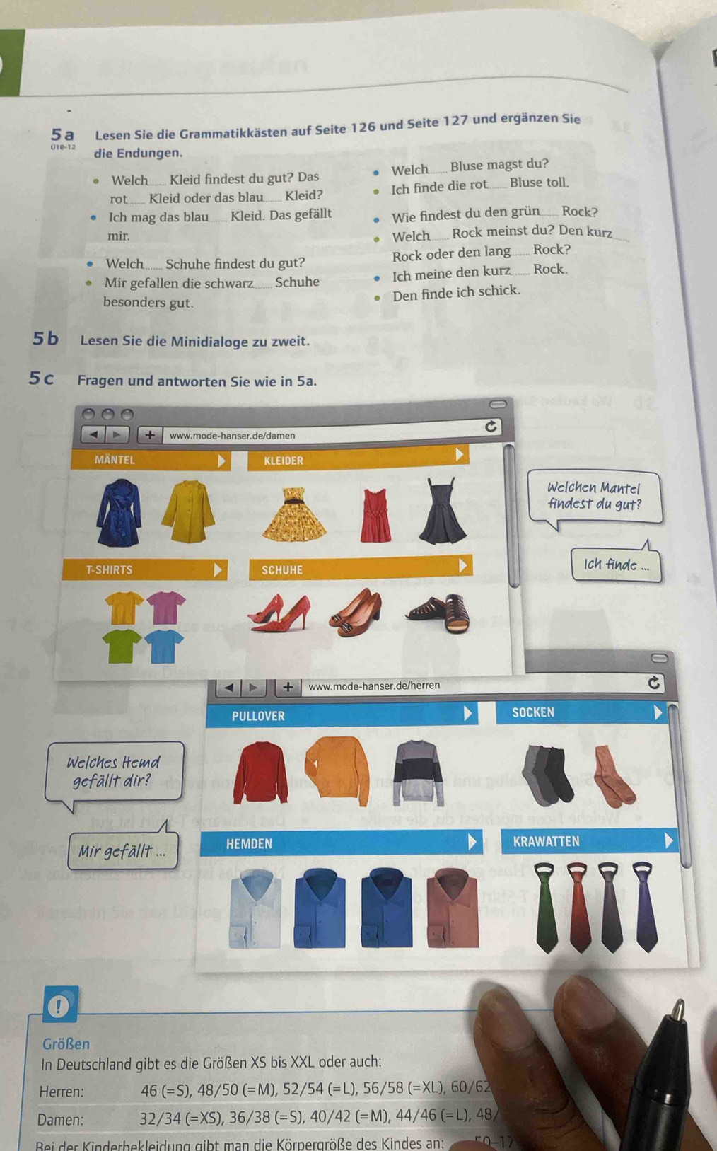 5a Lesen Sie die Grammatikkästen auf Seite 126 und Seite 127 und ergänzen Sie 
010-12 die Endungen. 
Welch Kleid findest du gut? Das Welch....... Bluse magst du? 
rot _Kleid oder das blau...... Kleid? Ich finde die rot Bluse toll. 
Ich mag das blau_ Kleid. Das gefällt Wie findest du den grün_ Rock? 
mir. Welch_ ... Rock meinst du? Den kurz_ 
Welch....... Schuhe findest du gut? Rock oder den lang Rock? 
Mir gefallen die schwarz_ Schuhe Ich meine den kurz_ Rock. 
Den finde ich schick. 
besonders gut. 
5b Lesen Sie die Minidialoge zu zweit. 
5c Fragen und antworten Sie wie in 5a. 
www.mode-hanser.de/damen 
MÄNTEL D KLEIDER 
Welchen Mantel 
findest du gut? 
T-SHIRTS D SCHUHE 
Ich finde ... 
D + www.mode-hanser.de/herren C 
PULLOVER SOCKEN 
Welches Hemd 
gefällt dir? 
Mir gefällt ... HEMDEN KRAWATTEN 
0 
Größen 
In Deutschland gibt es die Größen XS bis XXL oder auch: 
Herren: 46(=S), 48/50(=M), 52/54(=L), 56/58(=XL), 60/6
Damen: 32/34(=XS), 36/38(=S), 40/42(=M), 44/46(=L), 4 8 
Bei der Kinderbekleidung gibt man die Körnergröße des Kindes an: