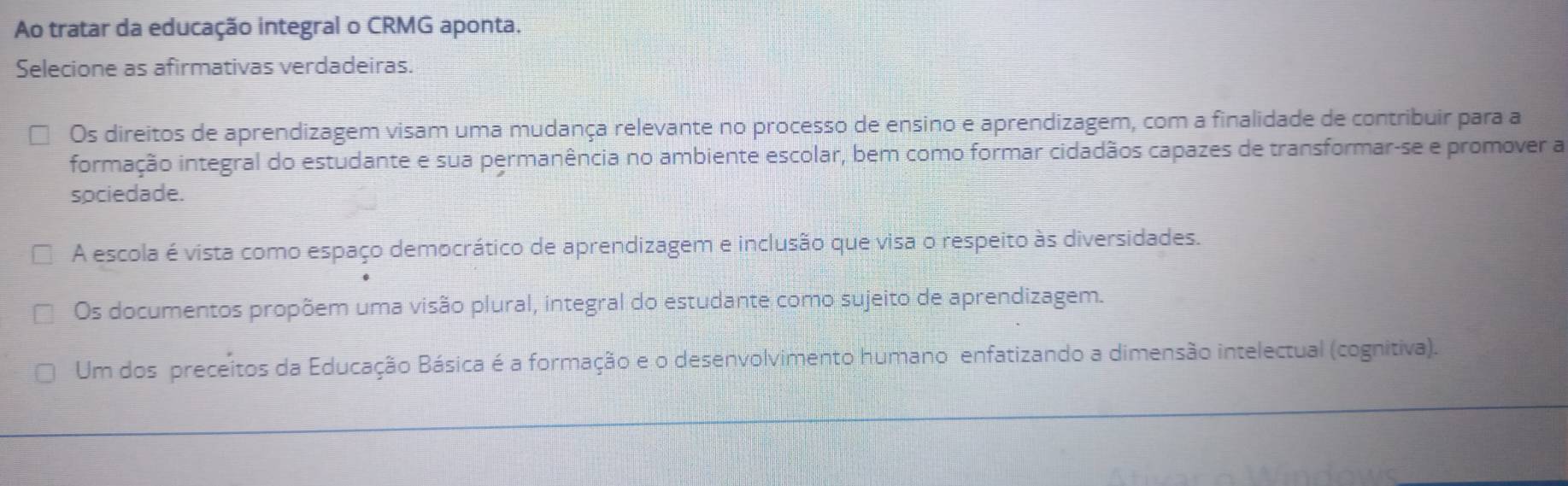 Ao tratar da educação integral o CRMG aponta.
Selecione as afirmativas verdadeiras.
Os direitos de aprendizagem visam uma mudança relevante no processo de ensino e aprendizagem, com a finalidade de contribuir para a
formação integral do estudante e sua permanência no ambiente escolar, bem como formar cidadãos capazes de transformar-se e promover a
sociedade.
A escola é vista como espaço democrático de aprendizagem e inclusão que visa o respeito às diversidades.
Os documentos propõem uma visão plural, integral do estudante como sujeito de aprendizagem.
Um dos preceitos da Educação Básica é a formação e o desenvolvimento humano enfatizando a dimensão intelectual (cognitiva).