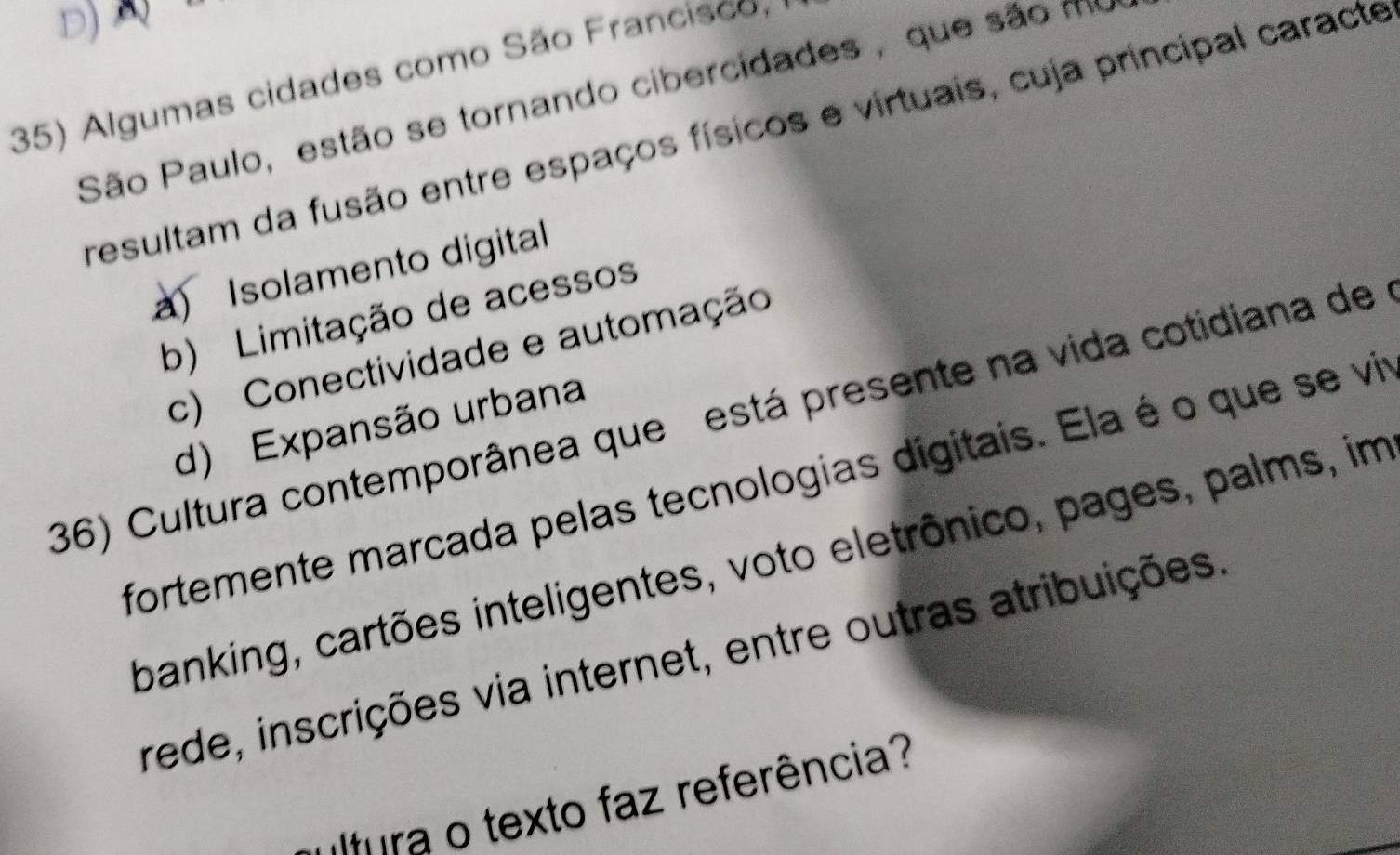 Algumas cidades como São Francisco
São Paulo, estão se tornando cibercidades , que são mu
resultam da fusão entre espaços físicos e virtuais, cuja principal caracte
a) Isolamento digital
b) Limitação de acessos
c) Conectividade e automação
36) Cultura contemporânea que está presente na vida cotidiana de
d) Expansão urbana
fortemente marcada pelas tecnologias digitais. Ela é o que se vir
banking, cartões inteligentes, voto eletrônico, pages, palms, im
rede, inscrições via internet, entre outras atribuições
ra o texto faz referência