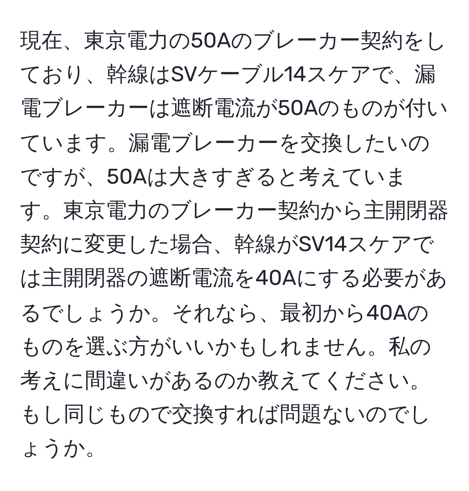 現在、東京電力の50Aのブレーカー契約をしており、幹線はSVケーブル14スケアで、漏電ブレーカーは遮断電流が50Aのものが付いています。漏電ブレーカーを交換したいのですが、50Aは大きすぎると考えています。東京電力のブレーカー契約から主開閉器契約に変更した場合、幹線がSV14スケアでは主開閉器の遮断電流を40Aにする必要があるでしょうか。それなら、最初から40Aのものを選ぶ方がいいかもしれません。私の考えに間違いがあるのか教えてください。もし同じもので交換すれば問題ないのでしょうか。